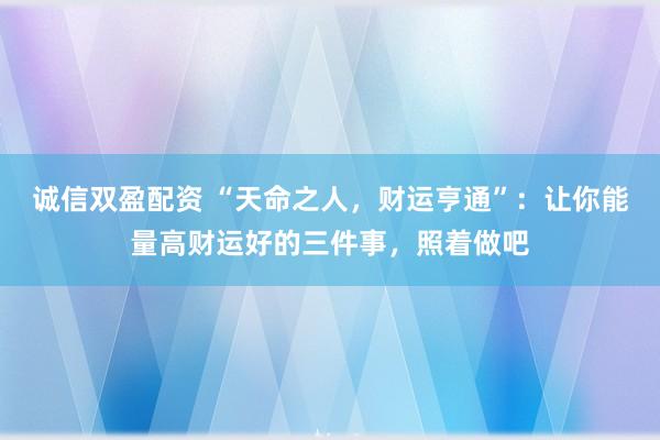 诚信双盈配资 “天命之人，财运亨通”：让你能量高财运好的三件事，照着做吧