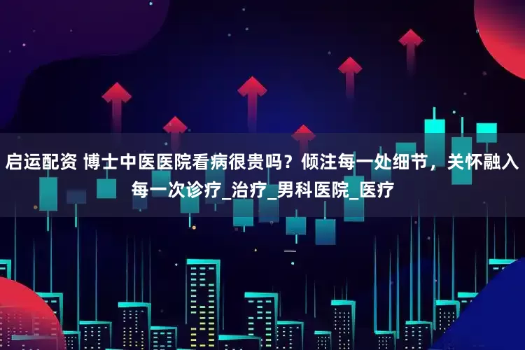 启运配资 博士中医医院看病很贵吗？倾注每一处细节，关怀融入每一次诊疗_治疗_男科医院_医疗