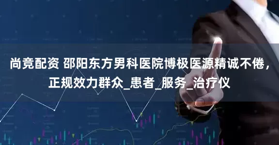 尚竞配资 邵阳东方男科医院博极医源精诚不倦，正规效力群众_患者_服务_治疗仪