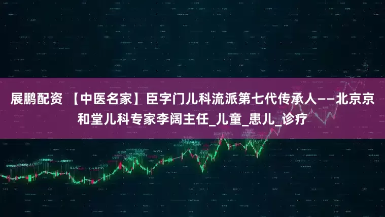 展鹏配资 【中医名家】臣字门儿科流派第七代传承人——北京京和堂儿科专家李阔主任_儿童_患儿_诊疗