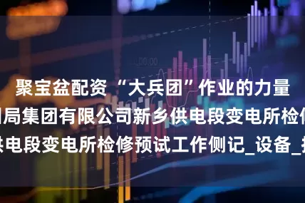 聚宝盆配资 “大兵团”作业的力量——中国铁路郑州局集团有限公司新乡供电段变电所检修预试工作侧记_设备_技术