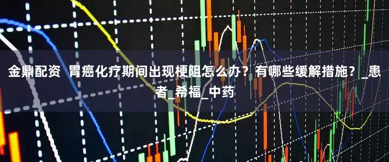 金鼎配资  胃癌化疗期间出现梗阻怎么办？有哪些缓解措施？_患者_希福_中药