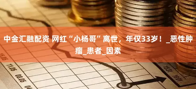 中金汇融配资 网红“小杨哥”离世，年仅33岁！_恶性肿瘤_患者_因素