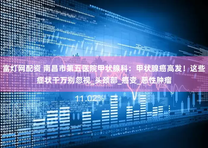 富灯网配资 南昌市第五医院甲状腺科：甲状腺癌高发！这些症状千万别忽视_头颈部_癌变_恶性肿瘤