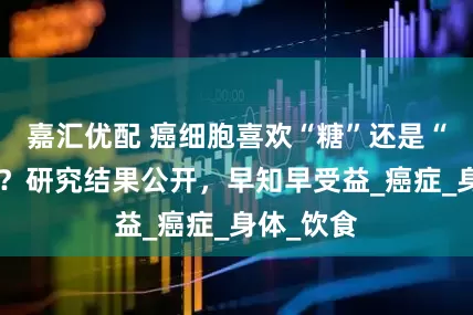 嘉汇优配 癌细胞喜欢“糖”还是“蛋白质”？研究结果公开，早知早受益_癌症_身体_饮食