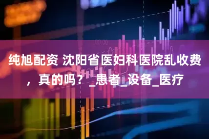 纯旭配资 沈阳省医妇科医院乱收费，真的吗？_患者_设备_医疗