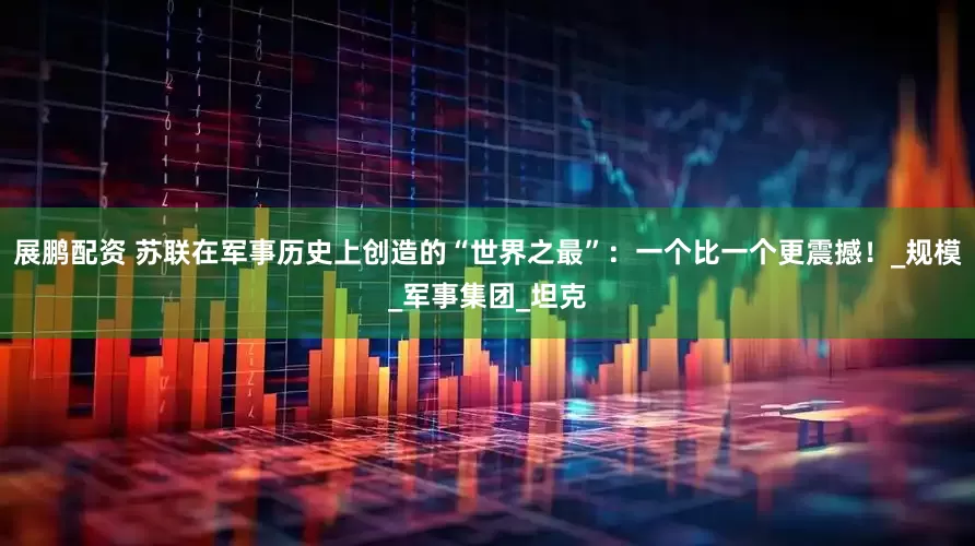 展鹏配资 苏联在军事历史上创造的“世界之最”：一个比一个更震撼！_规模_军事集团_坦克