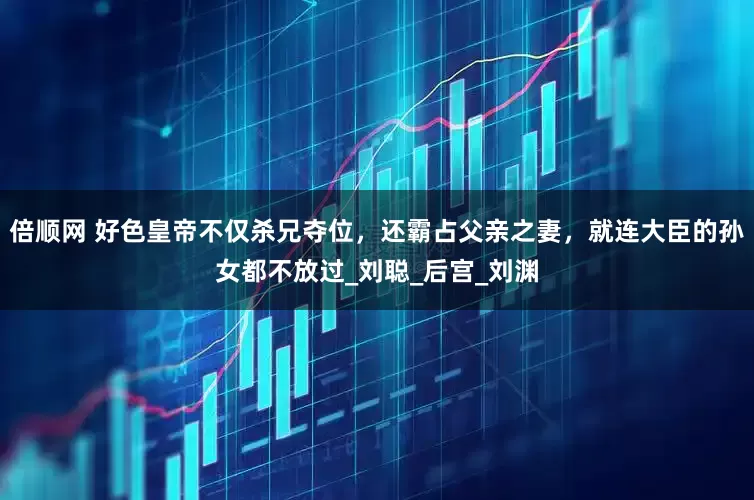 倍顺网 好色皇帝不仅杀兄夺位，还霸占父亲之妻，就连大臣的孙女都不放过_刘聪_后宫_刘渊
