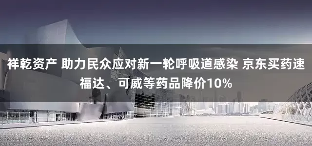 祥乾资产 助力民众应对新一轮呼吸道感染 京东买药速福达、可威等药品降价10%