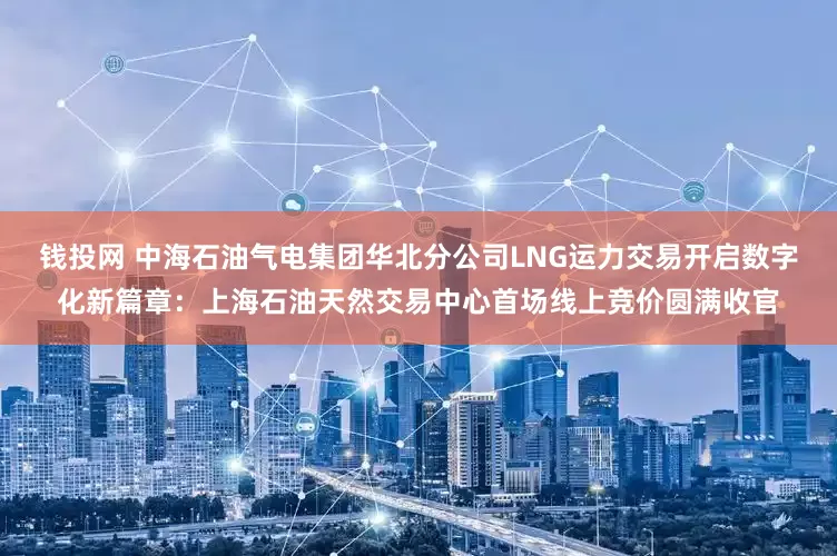 钱投网 中海石油气电集团华北分公司LNG运力交易开启数字化新篇章：上海石油天然交易中心首场线上竞价圆满收官