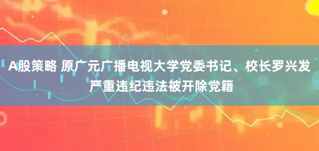 A股策略 原广元广播电视大学党委书记、校长罗兴发 严重违纪违法被开除党籍