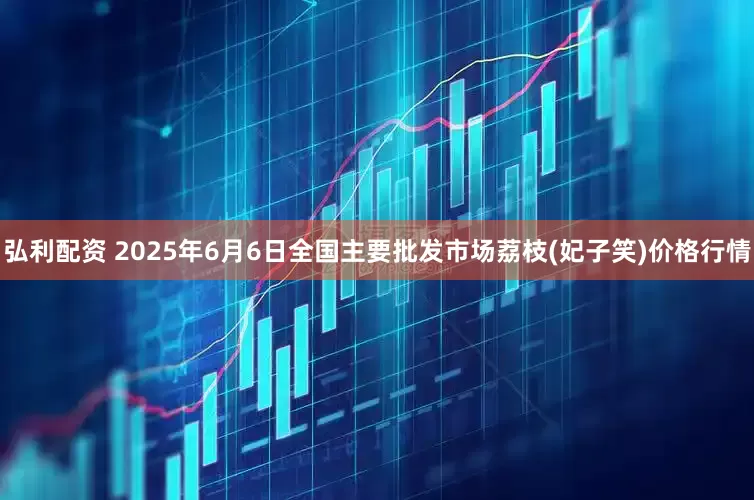弘利配资 2025年6月6日全国主要批发市场荔枝(妃子笑)价格行情