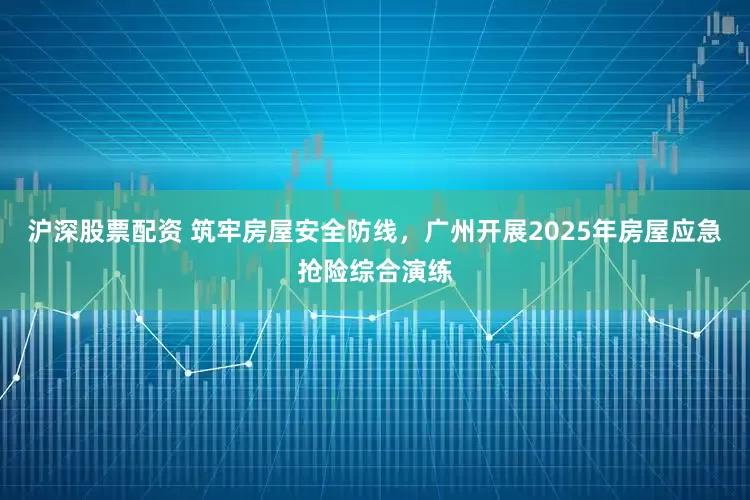 沪深股票配资 筑牢房屋安全防线，广州开展2025年房屋应急抢险综合演练