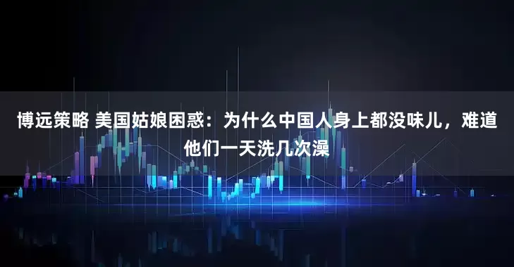 博远策略 美国姑娘困惑：为什么中国人身上都没味儿，难道他们一天洗几次澡